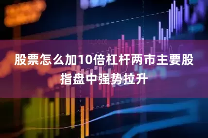 股票怎么加10倍杠杆两市主要股指盘中强势拉升