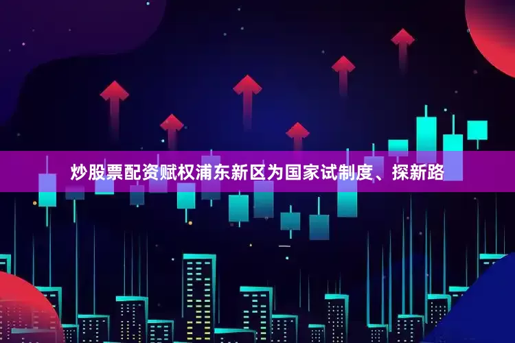 炒股票配资赋权浦东新区为国家试制度、探新路