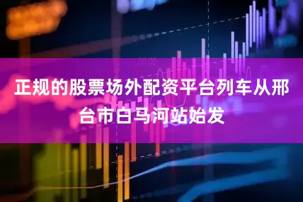 正规的股票场外配资平台列车从邢台市白马河站始发