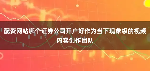 配资网站哪个证券公司开户好作为当下现象级的视频内容创作团队