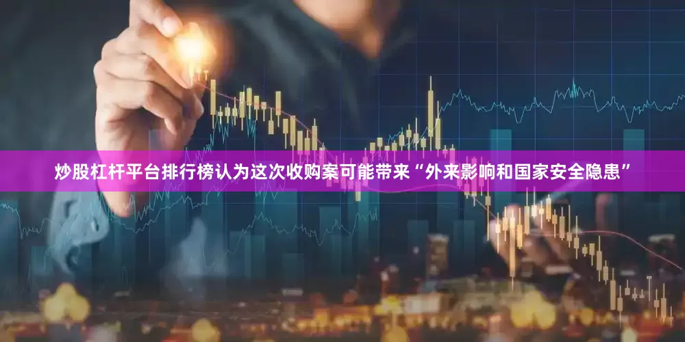 炒股杠杆平台排行榜认为这次收购案可能带来“外来影响和国家安全隐患”